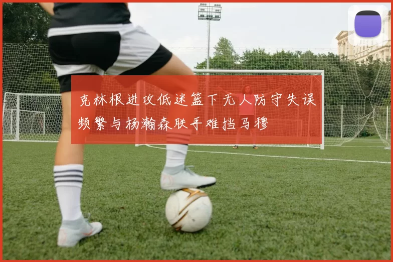 克林根进攻低迷篮下无人防守失误频繁与杨瀚森联手难挡马穆