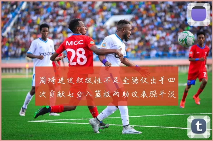 周琦进攻积极性不足全场仅出手四次贡献七分八篮板两助攻表现平淡