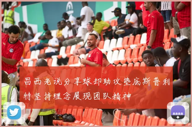 昌西老说分享球却助攻垫底斯普利特坚持理念展现团队精神