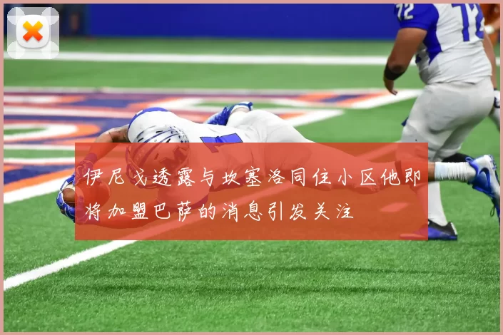 伊尼戈透露与坎塞洛同住小区他即将加盟巴萨的消息引发关注