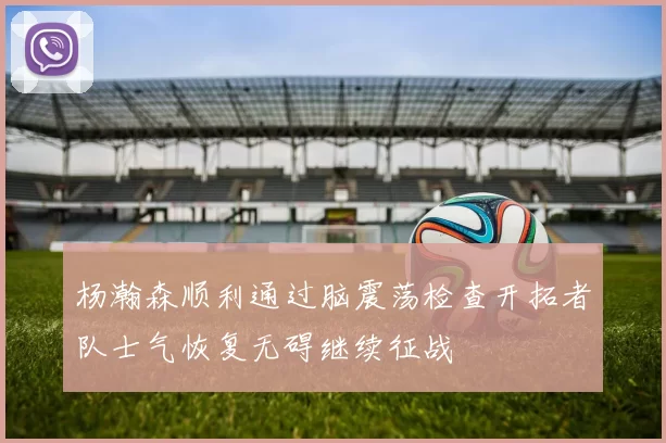 杨瀚森顺利通过脑震荡检查开拓者队士气恢复无碍继续征战
