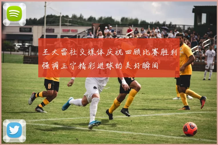 王大雷社交媒体庆祝回顾比赛胜利强调玉宁精彩进球的美好瞬间