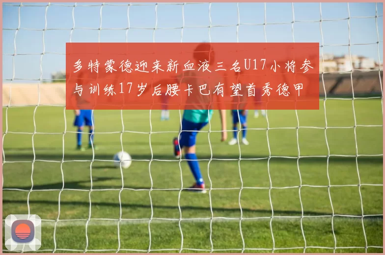 多特蒙德迎来新血液三名U17小将参与训练17岁后腰卡巴有望首秀德甲