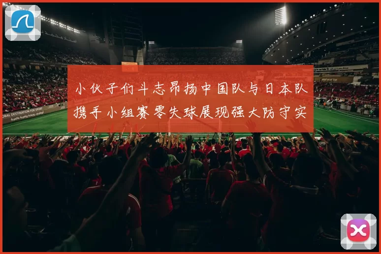 小伙子们斗志昂扬中国队与日本队携手小组赛零失球展现强大防守实力