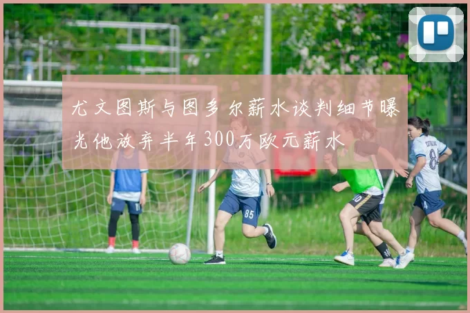 尤文图斯与图多尔薪水谈判细节曝光他放弃半年300万欧元薪水